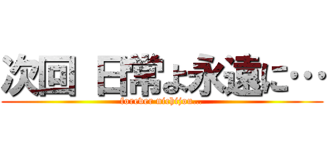 次回 日常よ永遠に… (forever nichijou…)
