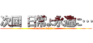 次回 日常よ永遠に… (forever nichijou…)