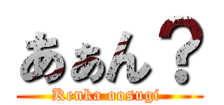 あぁん？ (Kenka oosugi )
