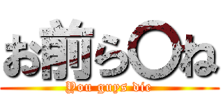 お前ら〇ね (You guys die)