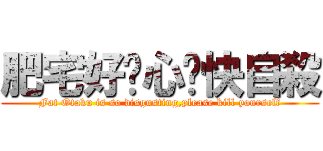 肥宅好噁心ㄛ快自殺 (Fat Otaku is so disgusting,please kill yourself)