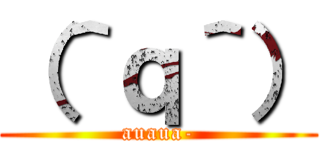 （＾ｑ＾） (auaua-)