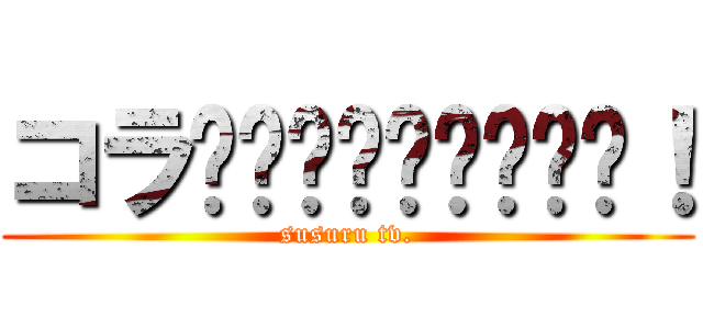 コラ〜〜〜〜〜〜〜〜〜！ (susuru tv.)