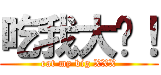 吃我大屌！ (eat my big XXX)
