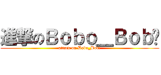 進撃のＢｏｂｏ＿Ｂｏｂ燊 (attack on Bobo_Bob燊)