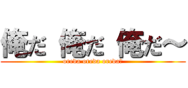 俺だ 俺だ 俺だ～ (oreda oreda oreda～)