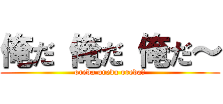 俺だ 俺だ 俺だ～ (oreda oreda oreda～)