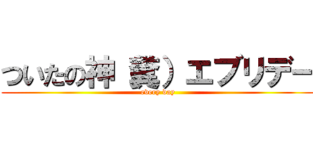 ついたの神（糞）エブリデー (every day)