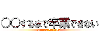 ○○するまで卒業できない (I cannot graduate)