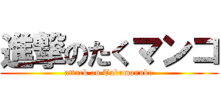 進撃のたくマンコ (attack on Takumannko)