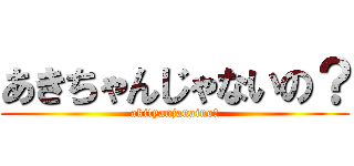 あきちゃんじゃないの？ (akityanjanaino?)