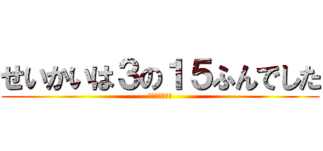 せいかいは３の１５ふんでした (わかったかな？)