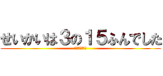 せいかいは３の１５ふんでした (わかったかな？)