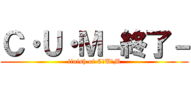 Ｃ・Ｕ・Ｍ－終了－ (finish of C・U・M)