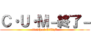 Ｃ・Ｕ・Ｍ－終了－ (finish of C・U・M)
