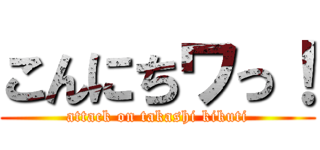 こんにちワっ！ (attack on takashi kikuti)