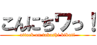 こんにちワっ！ (attack on takashi kikuti)