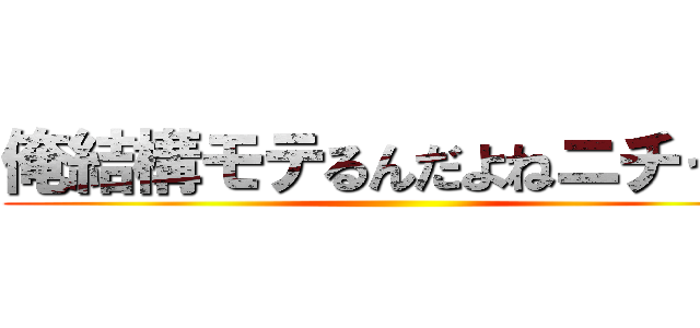 俺結構モテるんだよねニチャァ ()