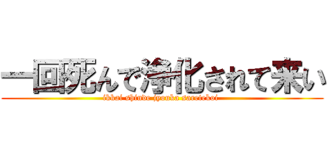 一回死んで浄化されて来い (ikkai shinde jyouka saretekoi )