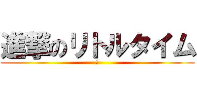 進撃のリトルタイム (ぃ)