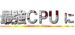 最強ＣＰＵ に (attack on titan)