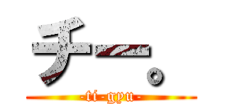 チー。 (-ti-gyu-)