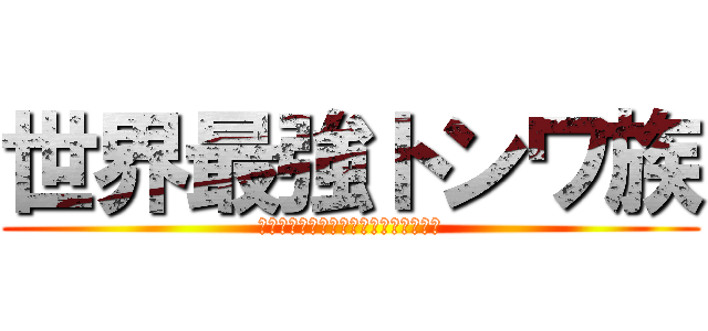 世界最強トンワ族 (ﾄﾝﾜトンワトンワトンワトンワトンワ)
