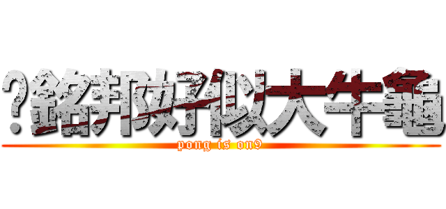 黃銘邦好似大牛龜 (pong is on9)
