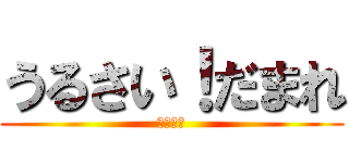 うるさい！だまれ (ばぁぁか)
