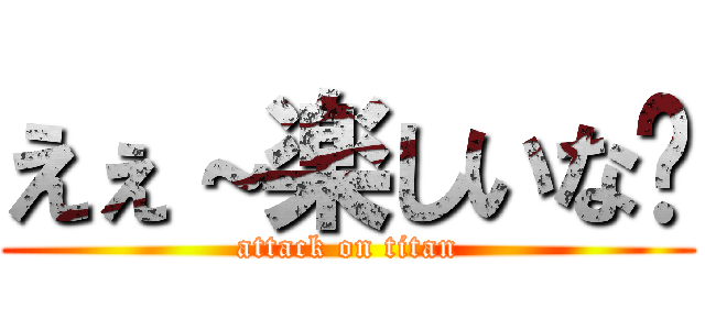 えぇ～楽しいな〜 (attack on titan)