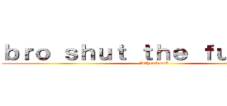 ｂｒｏ ｓｈｕｔ ｔｈｅ ｆｕｃｋ ｕｐ (fatherless?)