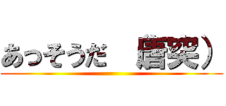 あっそうだ （唐突） ()
