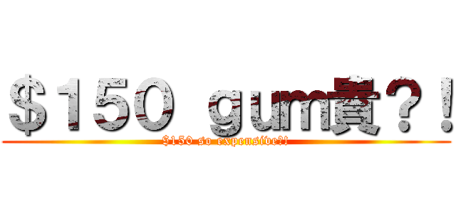 ＄１５０ ｇｕｍ貴？！ ($150 so expensive?!)