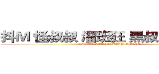 抖Ｍ 怪叔叔 溜班狂 黑叔叔控 蓝鱼 (IMBJ! IMBJ! IMBJ! IMBJ!)