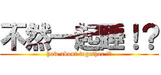 不然一起睡！？ (how about together !?)