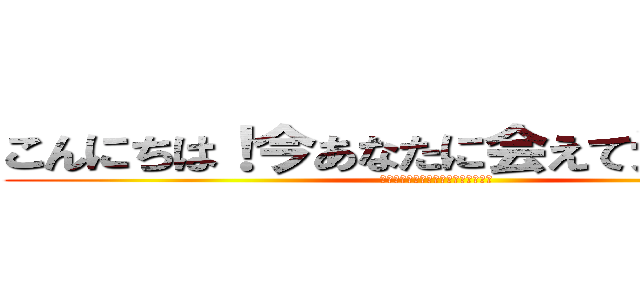 こんにちは！今あなたに会えて光栄です！ (イェイ！君に会えて私はとても嬉しい)