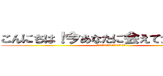こんにちは！今あなたに会えて光栄です！ (イェイ！君に会えて私はとても嬉しい)