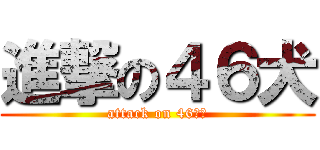 進撃の４６犬 (attack on 46いぬ)