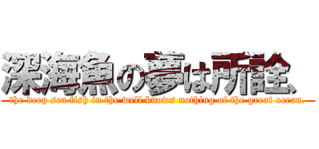 深海魚の夢は所詮、 (the deep sea fish in the well knows nothing of the great ocean.)