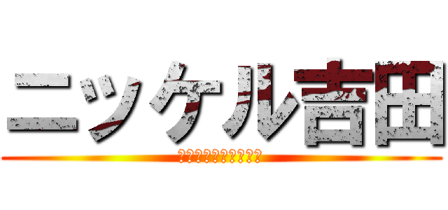 ニッケル吉田 (怒らないでくださいね)