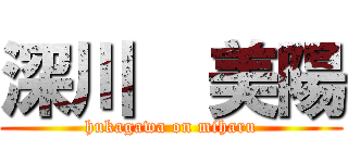 深川  美陽 (hukagawa on miharu)