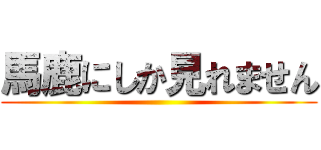 馬鹿にしか見れません ()