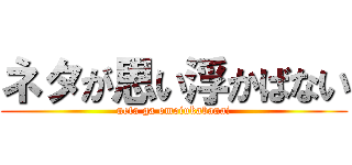 ネタが思い浮かばない (neta ga omoiukabanai)