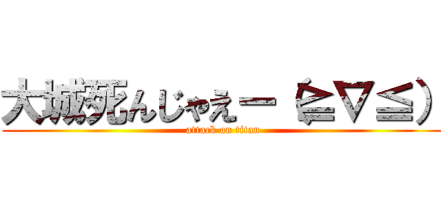 大城死んじゃえー（≧∇≦） (attack on titan)