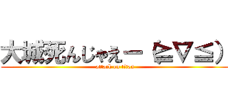 大城死んじゃえー（≧∇≦） (attack on titan)