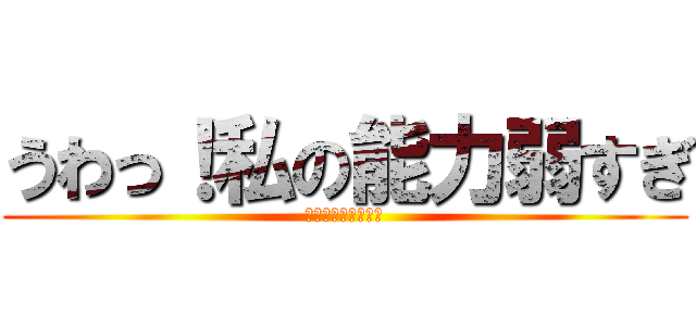 うわっ！私の能力弱すぎ (個体差　神？弱い？)