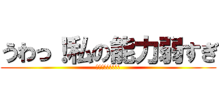 うわっ！私の能力弱すぎ (個体差　神？弱い？)