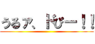 うるァ、ドぴー！！ ()