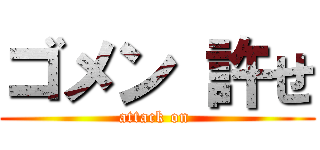 ゴメン 許せ (attack on )