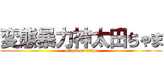 変態暴力神太田ちゃま (attack on titan)